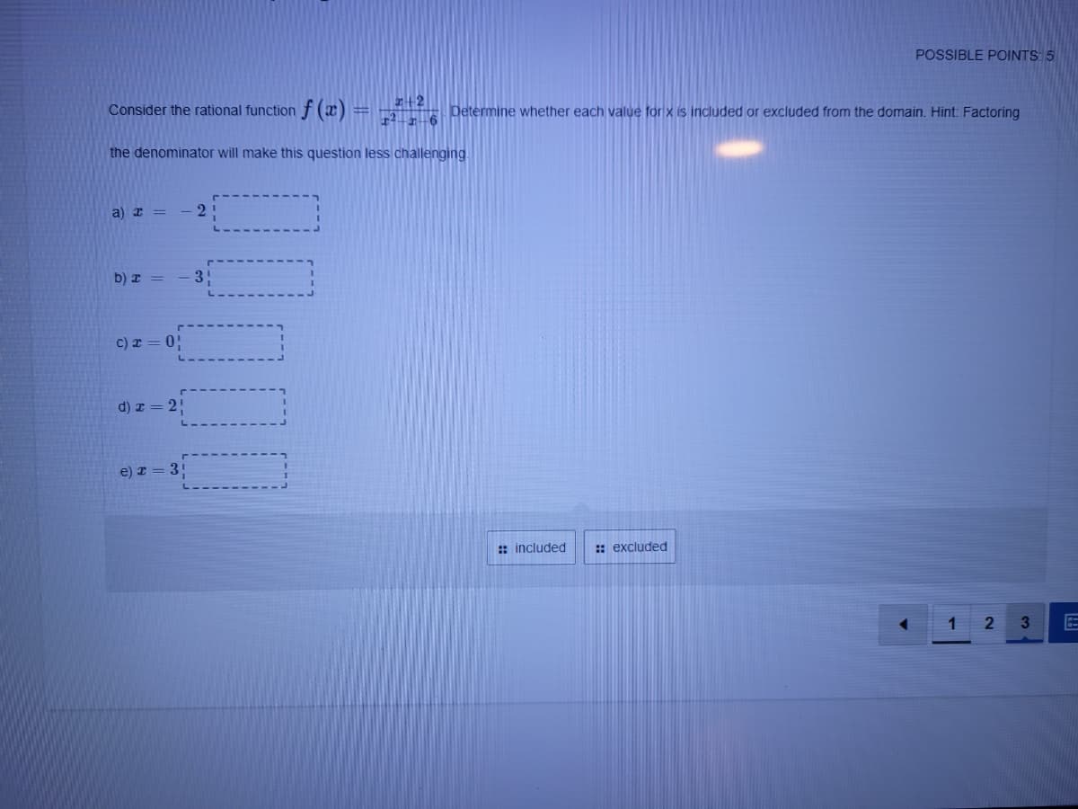 POSSIBLE POINTS 5
Consider the rational function f(x) =
ar+2
r -6
Determine whether each value for x is included or excluded from the domain. Hint: Factoring
the denominator will make this question less challenging.
a) r =
-2
b) x =
31
c) I = 0!
d) z = 2!
e) z = 3!
: included
: excluded
1
