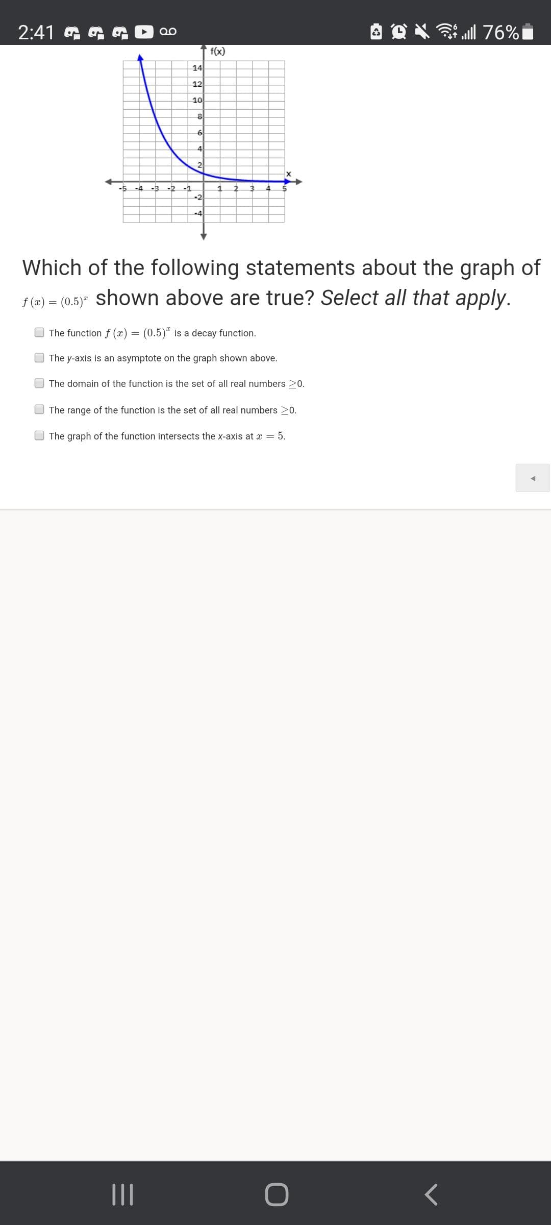 2:41 G G
ull 76%
f(x)
14
12
10
6
4
2
-1
-2
-4
Which of the following statements about the graph of
f (2) = (0.5)" shown above are true? Select all that apply.
The function f (x) = (0.5)" is a decay function.
O The y-axis is an asymptote on the graph shown above.
O The domain of the function is the set of all real numbers >0.
O The range of the function is the set of all real numbers 20.
The graph of the function intersects the x-axis at x = 5.
II
