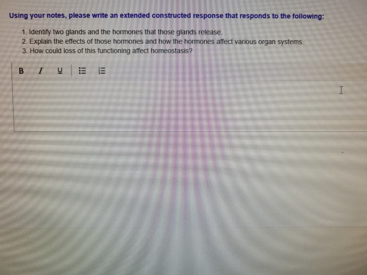 Using your notes, please write an extended constructed response that responds to the following:
1. Identify two glands and the hormones that those glands release.
2. Explain the effects of those hormones and how the hormones affect various organ systems.
3. How could loss of this functioning affect homeostasis?
I.
III
!!!
