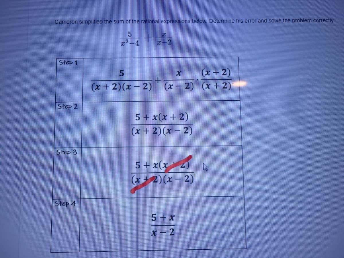 Cameron simplified the sum of the rational expressions below. Determine his error and solve the problem correctly.
4
I-2
Stop 1
(x+2)
(x- 2) (x +2)
(x +2)(x- 2)
Step 2
5 + x(x + 2)
(x + 2)(x - 2)
Stop 3
5 + x(x
(x+2)(x - 2)
Step 4
5+ x
x-2
