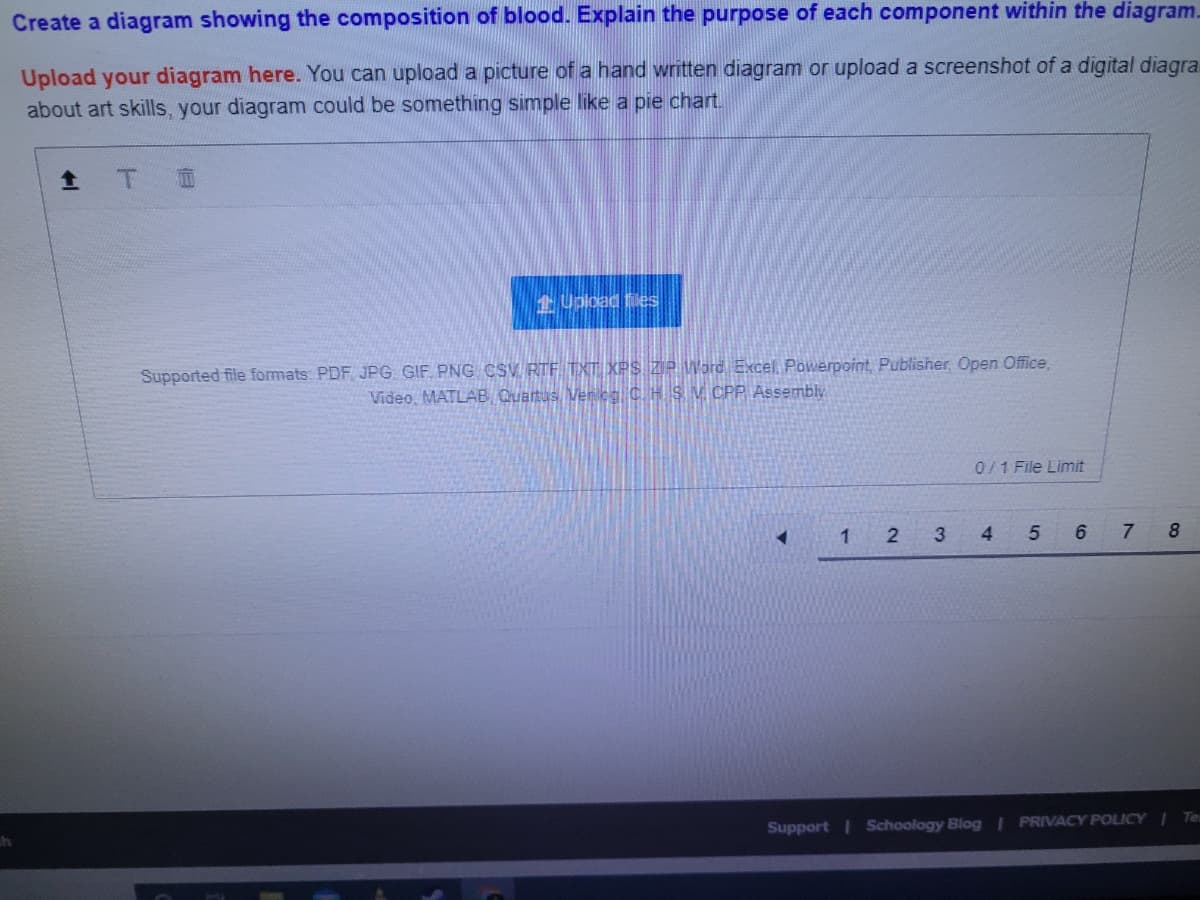 Create a diagram showing the composition of blood. Explain the purpose of each component within the diagram.
Upload your diagram here. You can upload a picture of a hand written diagram or upload a screenshot of a digital diagra
about art skills, your diagram could be something simple like a pie chart.
全 T
应
1 Upload Ees
Supported file formats: PDF JPG GIF PNG CSV. RTF. TXT XPS ZP Word Excel, Powerpoint, Publisher, Open Office,
Video, MATLAB Quantus Vencg C. H S V CPP. Assembly
0/1 File Limit
1
7
Support I Schoology Blog I PRIVACY POLICY I Te
