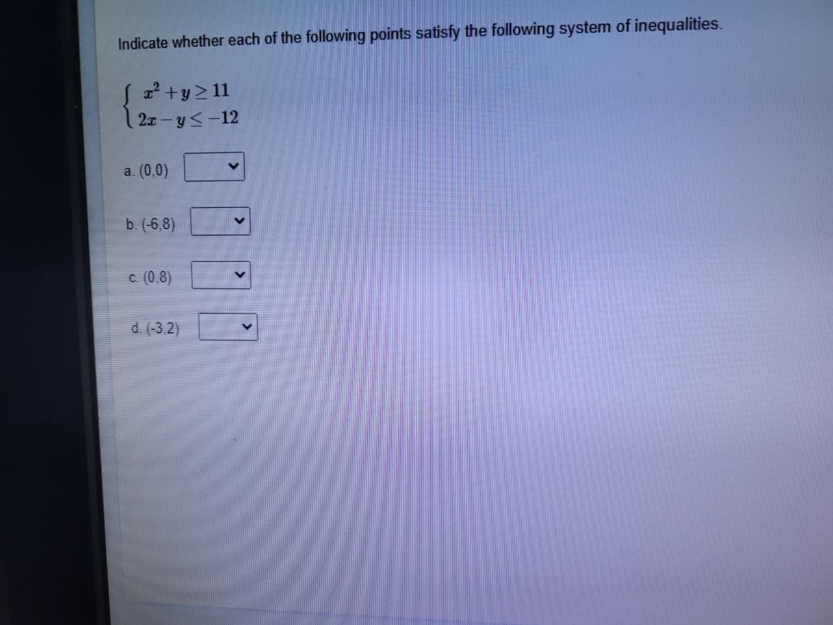 Indicate whether each of the following points satisfy the following system of inequalities.
2+y2 11
2x - y<-12
a. (0,0)
b. (-6,8)
c. (0,8)
d (-3,2)
