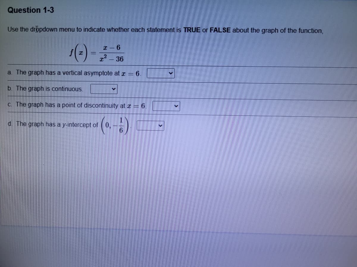 Question 1-3
Use the dropdown menu to indicate whether each statement is TRUE or FALSE about the graph of the function,
()-
I - 6
22 -36
a. The graph has a vertical asymptote at r = 6.
b. The graph is continuous.
C. The graph has a point of discontinuity at I = 6.
d. The graph has a y-intercept of (0,
