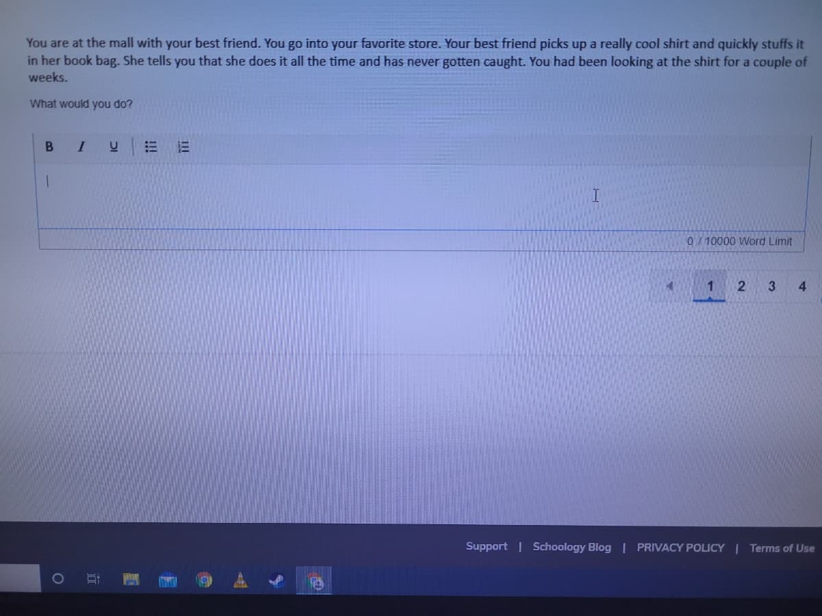 You are at the mall with your best friend. You go into your favorite store. Your best friend picks up a really cool shirt and quickly stuffs it
in her book bag. She tells you that she does it all the time and has never gotten caught. You had been looking at the shirt for a couple of
weeks.
What would you do?
B
0/ 10000 Word Limit
3
4
Support | Schoology Blog | PRIVACY POLICY | Terms of Use
1O
