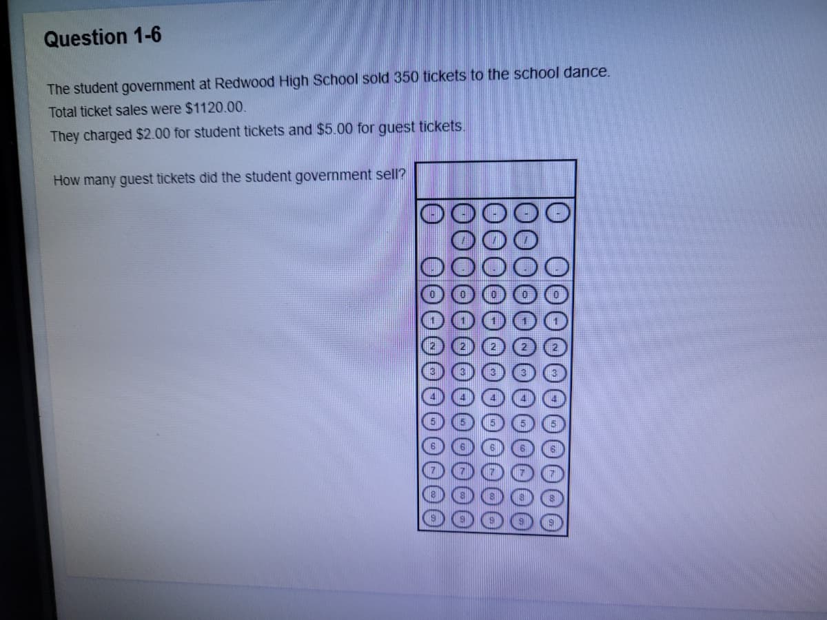Question 1-6
The student government at Redwood High School sold 350 tickets to the school dance.
Total ticket sales were $1120.00.
They charged $2.00 for student tickets and $5.00 for guest tickets.
How many guest tickets did the student government sell?
O000
