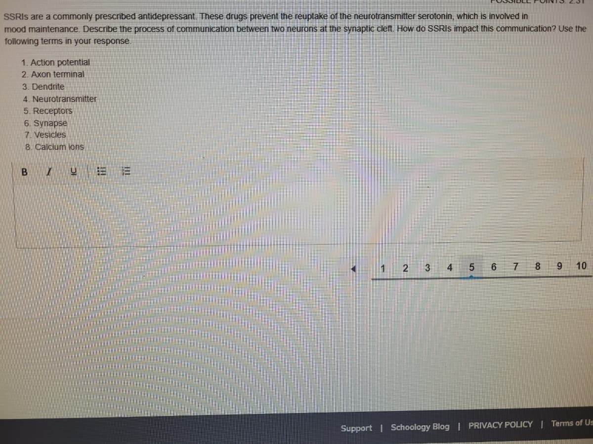 SSRIS are a commonly prescribed antidepressant. These drugs prevent the reuptake of the neurotransmitter serotonin, which is involved in
mood maintenance. Describe the process of communication between two neurons at the synaptic cleft. How do SSRIS impact this communication? Use the
following terms in your response.
1. Action potential
2. Axon terminal
3. Dendrite
4. Neurotransmitter
5. Receptors
6. Synapse
7. Vesicles
8. Calcium ions
1 2
3
4 5
6 7 8 9
10
Support | Schoology Blog | PRIVACY POLICY | Terms of Us
