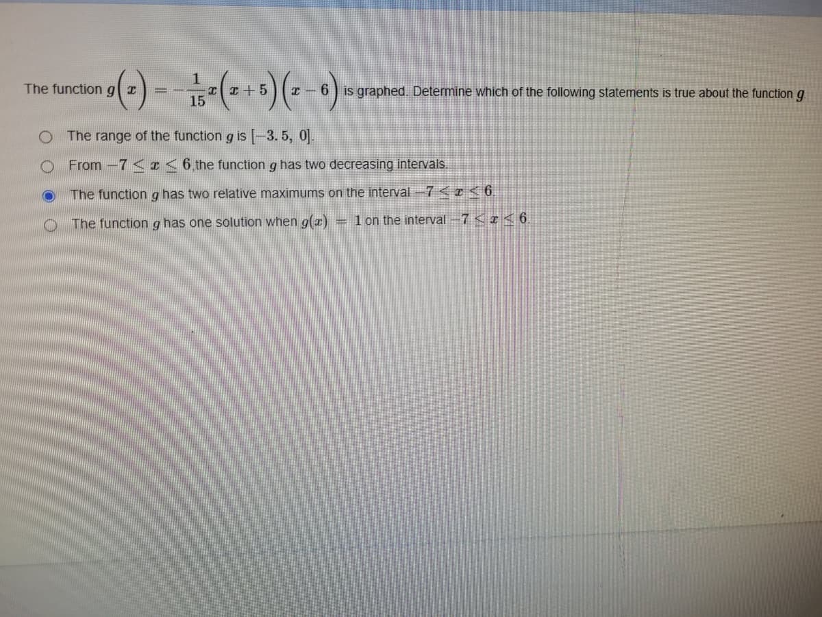 The function \( g(x) = -\frac{1}{15}x(x+5)(x-6) \) is graphed. Determine which of the following statements is true about the function \( g \).

- The range of the function \( g \) is \([-3.5, 0]\).
- From \(-7 \leq x \leq 6\), the function \( g \) has two decreasing intervals.
- The function \( g \) has two relative maximums on the interval \(-7 < x < 6\).
- The function \( g \) has one solution when \( g(x) = 1 \) on the interval \(-7 < x \leq 6\).