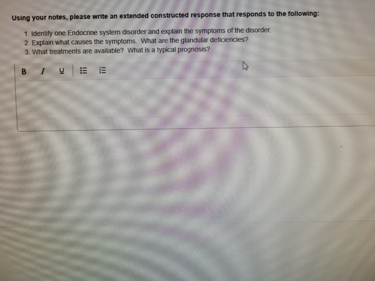 Using your notes, please write an extended constructed response that responds to the following:
1. Identify one Endocrine system disorder and explain the symptoms of the disorder.
2. Explain what causes the symptoms. What are the glandular deficiencies?
3. What treatments are available? What is a typical prognosis?
II
