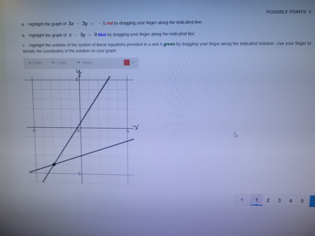 POSSIBLE POINTS: 3
a. Highlight the graph of 3r 2y =
-1 red by dragging your finger along the indicated line.
b. Highlight the graph of r-3y = 9 blue by dragging your finger along the indicated line
C. Highlight the solution of the system of linear equations provided in a and b green by dragging your finger along the indicated solution. Use your finger to
identify the coordinates of the solution on your graph.
x Clear
A Undo
- Redo
2 3 45
