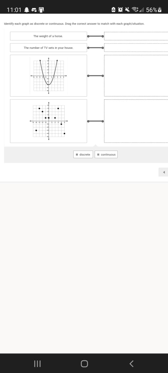 11:01 & & 7
A O X Si 56% E
Identify each graph as discrete or continuous. Drag the correct answer to match with each graph/situation.
The weight of a horse.
The number of TV sets in your house.
# discrete
# continuous
II
