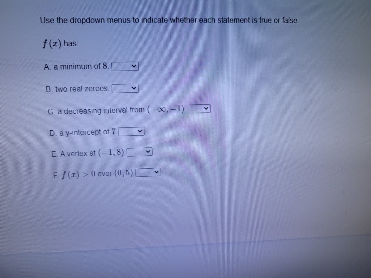 Use the dropdown menus to indicate whether each statement is true or false.
f (x) has:
A. a minimum of 8
B. two real zeroes.
C. a decreasing interval from
D ay-intercept of 7
E A vertex at (-1,8)
Ff (x) > 0 over (0,5)
