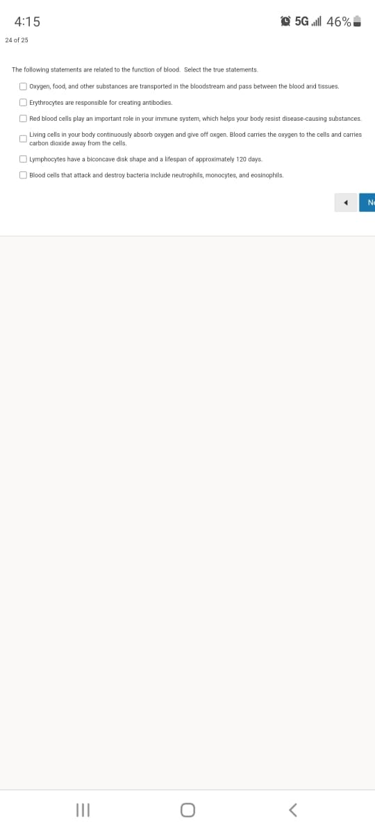 4:15
O 5G ll 46% I
24 of 25
The following statements are related to the function of blood. Select the true statements.
O Oxygen, food, and other substances are transported in the bloodstream and pass between the blood and tissues.
O Erythrocytes are responsible for creating antibodies.
O Red blood cells play an important role in your immune system, which helps your body resist disease-causing substances.
O Living cells in your body continuously absorb oxygen and give off oxgen. Blood carries the oxygen to the cells and carries
carbon dioxide away from the cells.
O Lymphocytes have a biconcave disk shape and a lifespan of approximately 120 days.
O Blood cells that attack and destroy bacteria include neutrophils, monocytes, and eosinophils.
Ne
II
