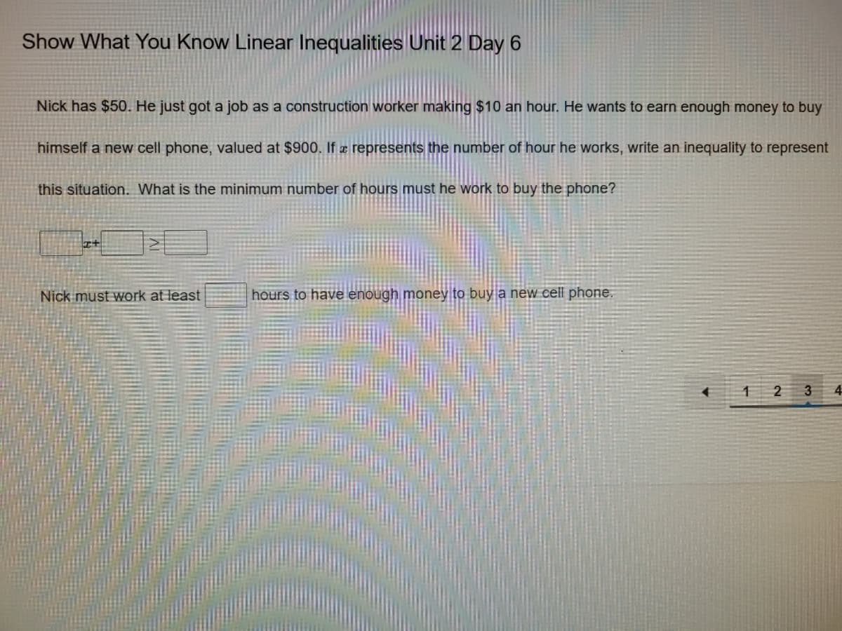 Show What You Know Linear Inequalities Unit 2 Day 6
Nick has $50. He just got a job as a construction worker making $10 an hour. He wants to earn enough money to buy
himself a new cell phone, valued at $900. If æ represents the number of hour he works, write an inequality to represent
this situation. What is the minimum number of hours must he work to buy the phone?
Nick must work at least
hours to have enough money to buy a new cell phone.
2
4
