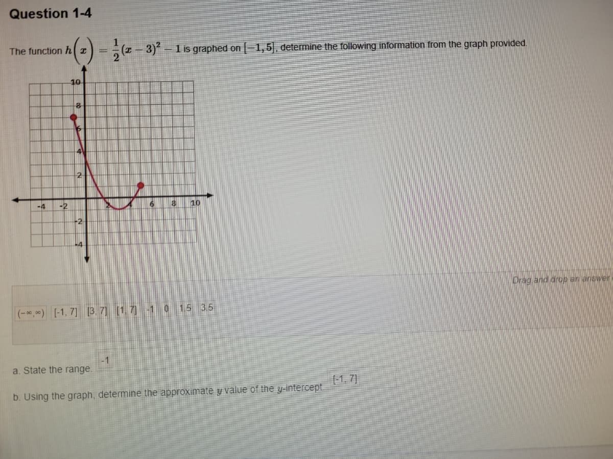 Question 1-4
The function h I
(z - 3) – 1 is graphed on -1,5], determine the following information from the graph provided.
10
2
-4
-2
10
+2
Drag and drop an answer
(-*,*) [-1, 7] [3. 7] (17-1 0 15 3.5
-1
a. State the range.
-1, 7]
b. Using the graph, determine the approximate y value of the y-intercept.
