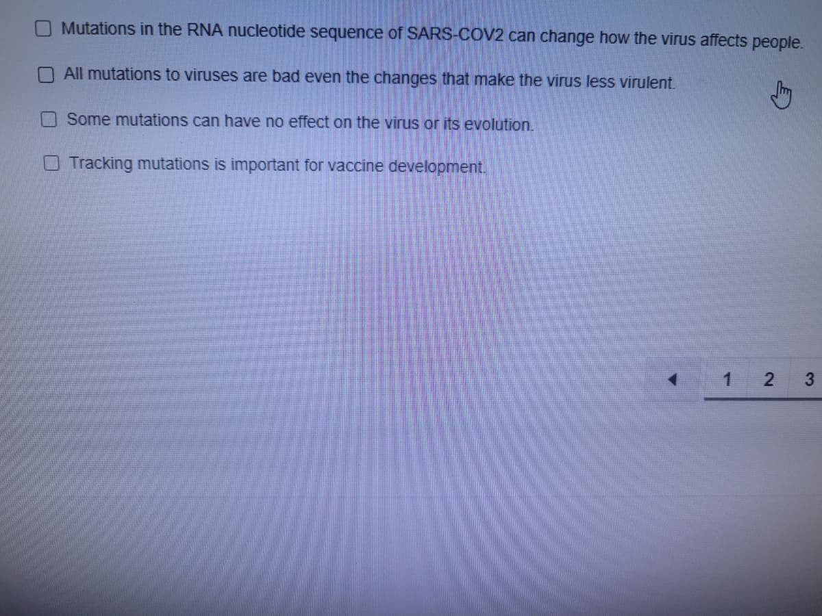 Mutations in the RNA nucleotide sequence of SARS-COV2 can change how the virus affects people.
All mutations to viruses are bad even the changes that make the virus less virulent.
Some mutations can have no effect on the virus or its evolution.
O Tracking mutations is important for vaccine development.
1
