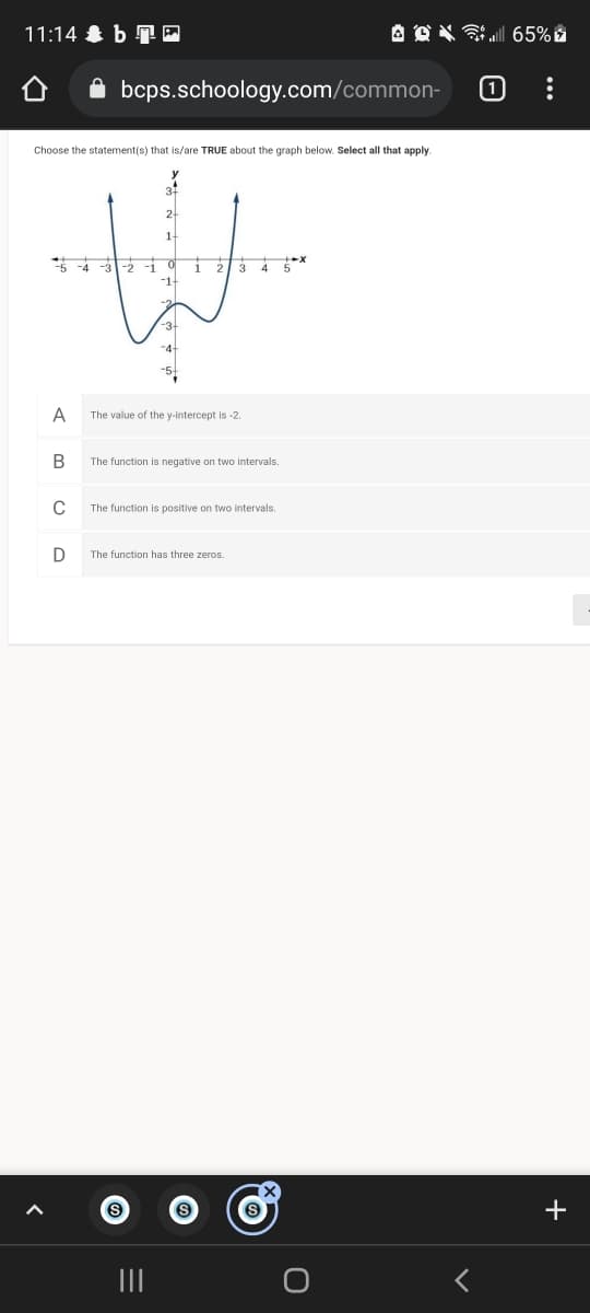 11:14 & b TO
A OX ul 65% é
bcps.schoology.com/common-
Choose the statement(s) that is/are TRUE about the graph below. Select all that apply.
-5 -4 -3 -2 -i
i 2 3 4 5
-3-
-4
A
The value of the y-intercept is -2
The function is negative on two intervals.
The function is positive on two intervals.
D
The function has three zeros.
+
II
