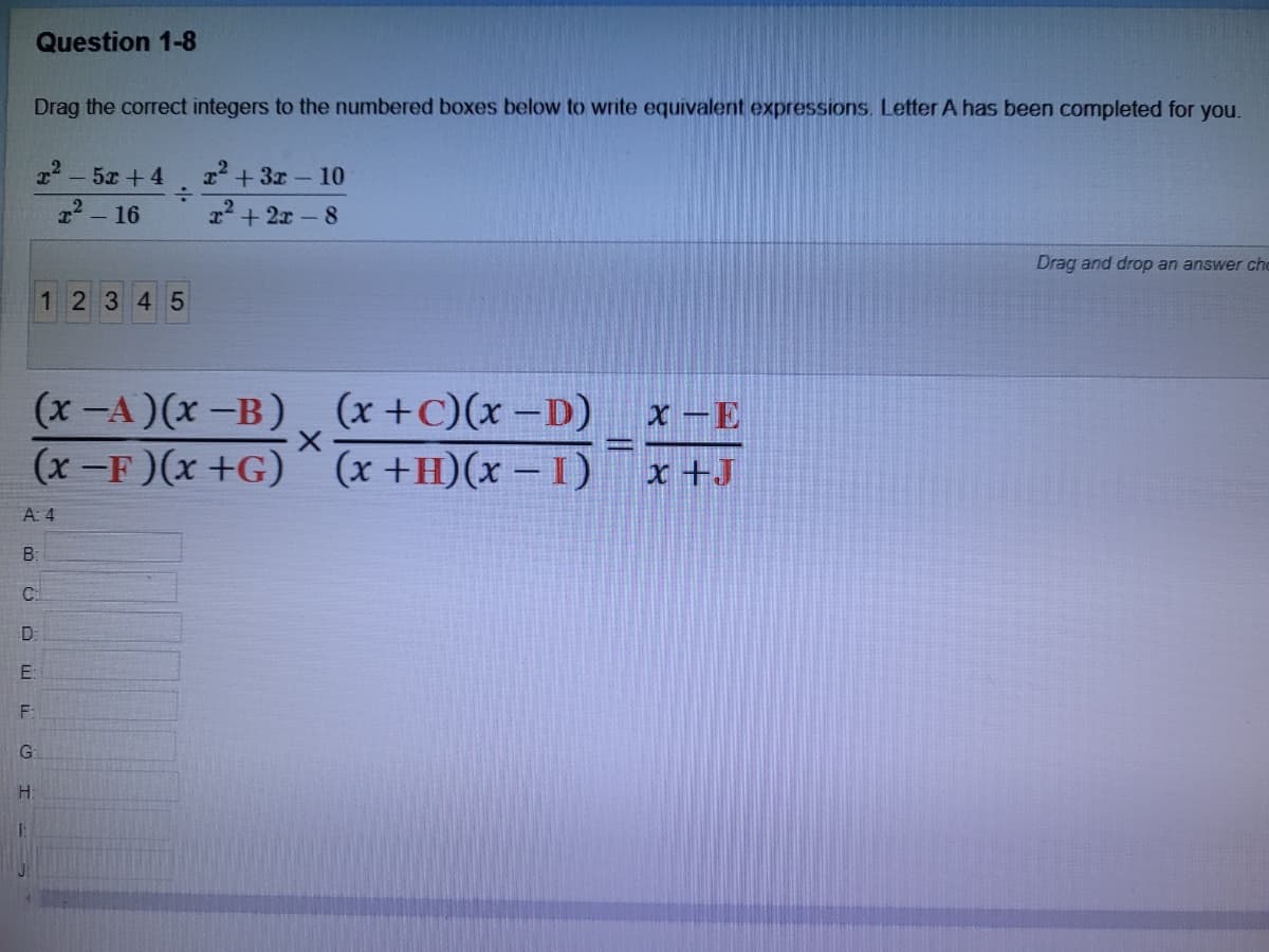 Question 1-8
Drag the correct integers to the numbered boxes below to write equivalent expressions. Letter A has been completed for you.
22 - 5x + 4
2 + 3x- 10
:-
x2 + 2x-8
- 16
Drag and drop an answer che
12345
(x-A)(x -B) (x +C)(x –D)
(x -F)(x +G)´ (x +H)(x – I)
x -E
x +J
A: 4
B:
C.
D:
E:
G
||
