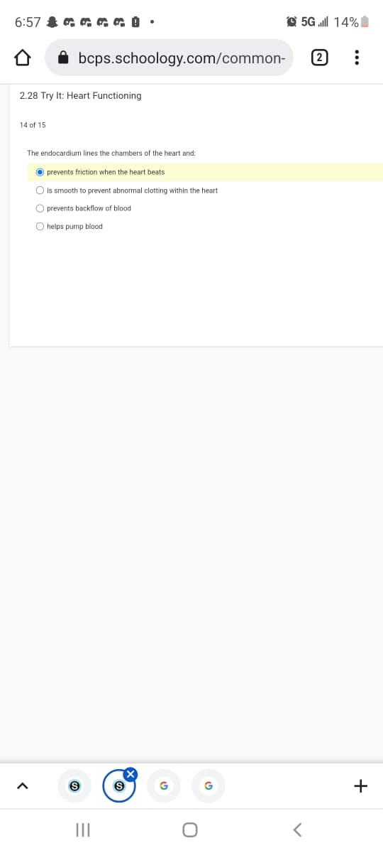 6:57 & a a aa •
O 5G ll 14%I
bcps.schoology.com/common-
2
2.28 Try It: Heart Functioning
14 of 15
The endocardium lines the chambers of the heart and:
prevents friction when the heart beats
is smooth to prevent abnormal clotting within the heart
O prevents backflow
blood
O helps pump blood
+
II

