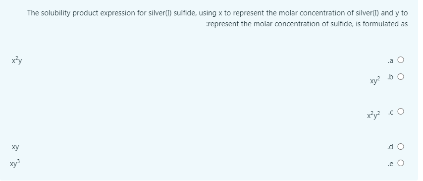 The solubility product expression for silver(1) sulfide, using x to represent the molar concentration of silver() and y to
represent the molar concentration of sulfide, is formulated as
x²y
.a
.b O
xy?
x²y2 .c O
ху
.d O
хуз
.e O
