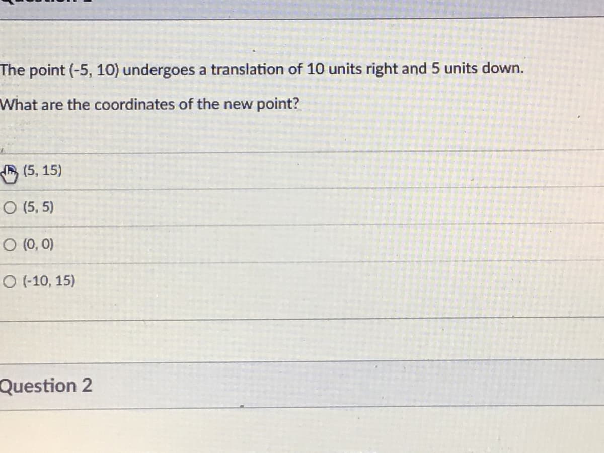 The point (-5, 10) undergoes a translation of 10 units right and 5 units down.
What are the coordinates of the new point?
A (5, 15)
O (5, 5)
O (0, 0)
O (-10, 15)
Question 2
