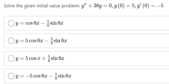 Solve the given initial value problem: y" + 36y = 0, y (0) = 5, y' (0) =:-5
Oy = cos 6x - sin 6x
Oy = 5 cos 6x - sin 6x
Oy = 5 cos x + sin 6x
Oy = -5 cos 6x – sin 6x
