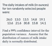 The daily Intakes of milk (in ounces)
for ten randomly selected people
were:
26.0 13.0 13.5 14.8 19.1
13.6 21.6 30.8 15.8 14.1
Find a 99% confidence interval for the
population variance. Assume that the
distribution of ounces of milk intake
daily is normally distributed.
