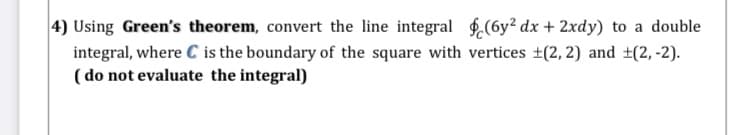 4) Using Green's theorem, convert the line integral $(6y² dx + 2xdy) to a double
integral, where C is the boundary of the square with vertices ±(2, 2) and ±(2, -2).
( do not evaluate the integral)
