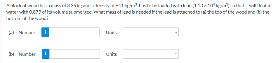 A block of wood has a mass of 3.35 kg and a density of 641 kg/m³. It is to be loaded with lead (1.13 x 104 kg/m³) so that it will float in
water with 0.879 of its volume submerged. What mass of lead is needed if the lead is attached to (a) the top of the wood and (b) the
bottom of the wood?
(a) Number
i
Units
(b) Number
i
Units
>
