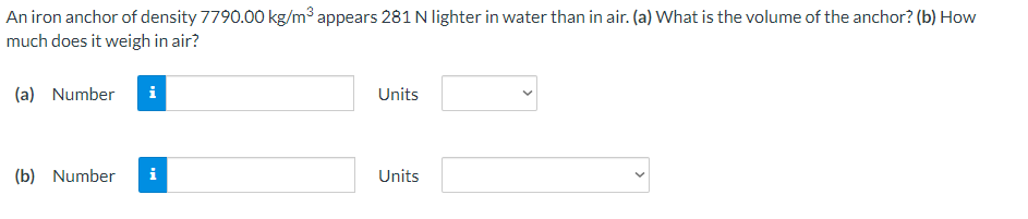 An iron anchor of density 7790.00 kg/m³ appears 281 N lighter in water than in air. (a) What is the volume of the anchor? (b) How
much does it weigh in air?
(a) Number
i
Units
(b) Number
i
Units
