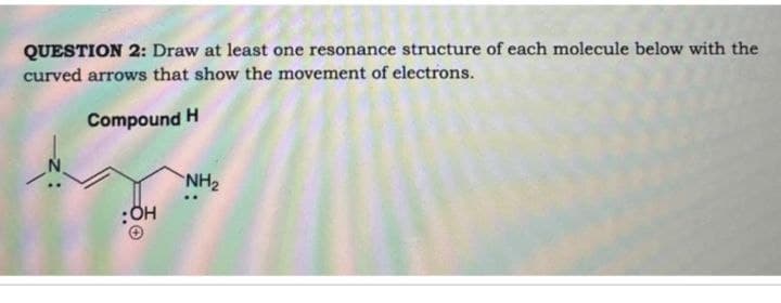 QUESTION 2: Draw at least one resonance structure of each molecule below with the
curved arrows that show the movement of electrons.
Compound H
NH2
:OH