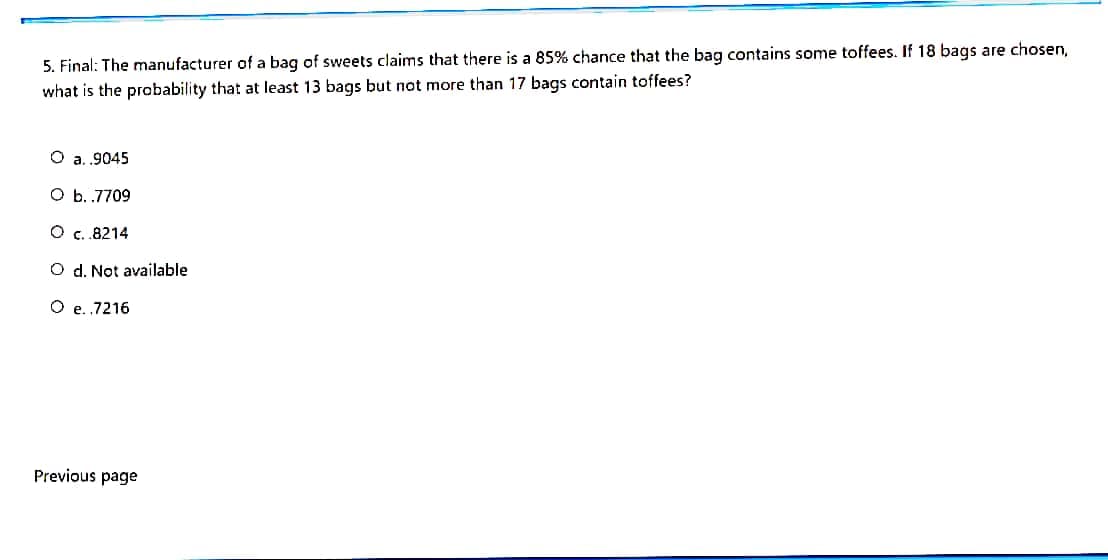 5. Final: The manufacturer of a bag of sweets claims that there is a 85% chance that the bag contains some toffees. If 18 bags are chosen,
what is the probability that at least 13 bags but not more than 17 bags contain toffees?
O a. ,9045
O b. .7709
O c.8214
O d. Not available
O e. ,7216
Previous page
