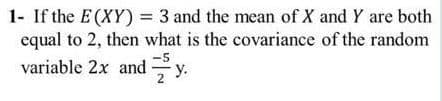 1- If the E (XY) = 3 and the mean of X and Y are both
equal to 2, then what is the covariance of the random
variable 2x andy.
-5
