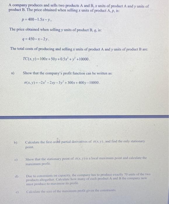 A company produces and sells two products A and B, x units of product A and y units of
product B. The price obtained when selling x units of product A, p, is:
p= 400–1.5x-y,
The price obtained when selling y units of product B,
is:
q = 450-x-2y.
The total costs of producing and selling x units of product A and y units of product B are:
TC(x, y) = 100x+50y+0.5x +y +10000.
Show that the company's profit function can be written as:
7(x,y) = -2x-2xy-3y + 300x + 400y-10000.
b)
Calculate the first order partial derivatives of z(x.y), and find the only stationary
point.
Show that the stationary point of r(x, )is a local maximum point and calculate the
maximum profit.
Due to constraints on capacity, the company has to produce exactly 70 units of the two
products altogether. Calculate how many of cach product A and B the company now
must produce to maximise its profit.
d)
Calculate the size of the maximum profit given the constraints
