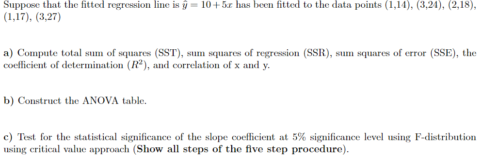 Suppose that the fitted regression line is ĝ= 10+5x has been fitted to the data points (1,14), (3,24), (2,18),
(1,17), (3,27)
a) Compute total sum of squares (SST), sum squares of regression (SSR), sum squares of error (SSE), the
coefficient of determination (R²), and correlation of x and y.
b) Construct the ANOVA table.
c) Test for the statistical significance of the slope coefficient at 5% significance level using F-distribution
using critical value approach (Show all steps of the five step procedure).
