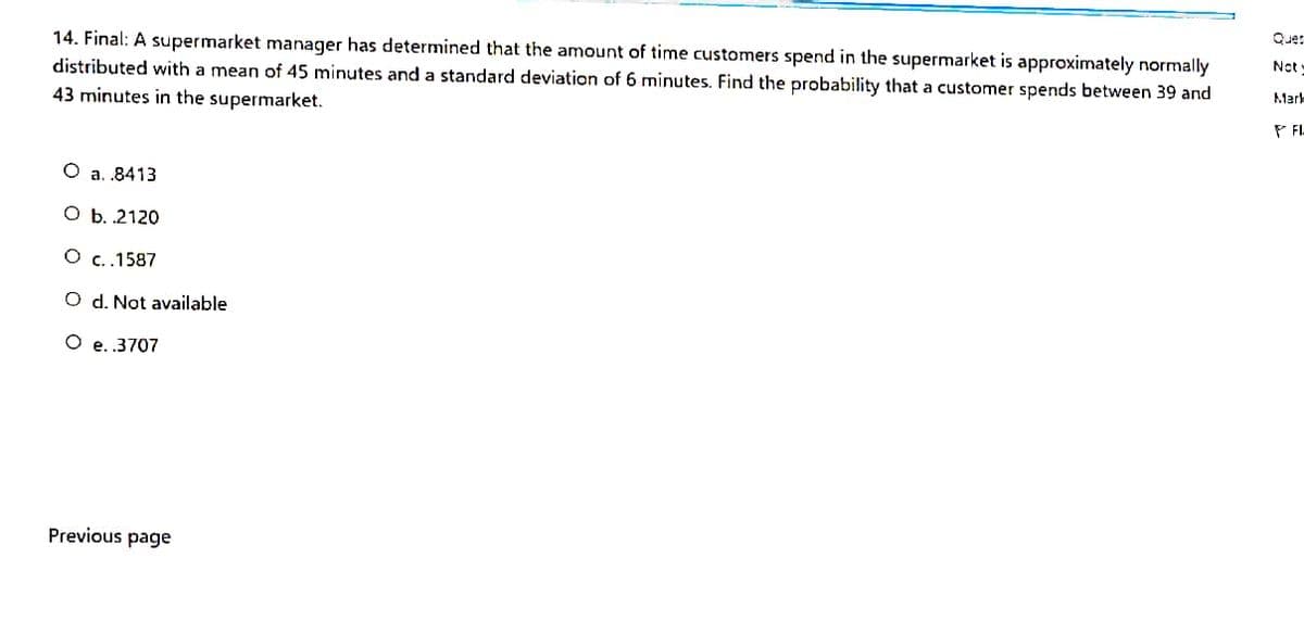 Que:
14. Final: A supermarket manager has determined that the amount of time customers spend in the supermarket is approximately normally
distributed with a mean of 45 minutes and a standard deviation of 6 minutes. Find the probability that a customer spends between 39 and
43 minutes in the supermarket.
Not
Marl
P FL
O a. .8413
O b.2120
O c.1587
O d. Not available
O e..3707
Previous page
