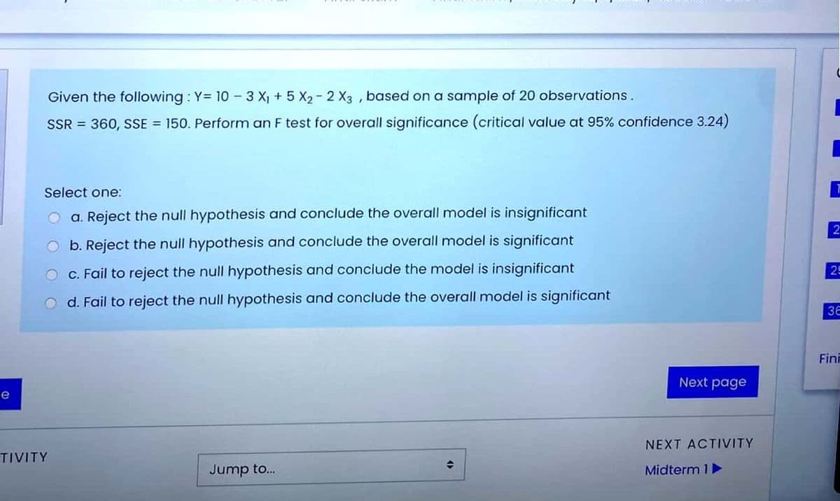 Given the following : Y= 10 - 3 X, + 5 X2 - 2 X3 , based on a sample of 20 observations.
SSR = 360, SSE = 150. Perform an F test for overall significance (critical value at 95% confidence 3.24)
Select one:
a. Reject the null hypothesis and conclude the overall model is insignificant
b. Reject the null hypothesis and conclude the overall model is significant
O c. Fail to reject the null hypothesis and conclude the model is insignificant
29
d. Fail to reject the null hypothesis and conclude the overall model is significant
3E
Fini
Next page
e
NEXT ACTIVITY
TIVITY
Jump to.
Midterm 1
