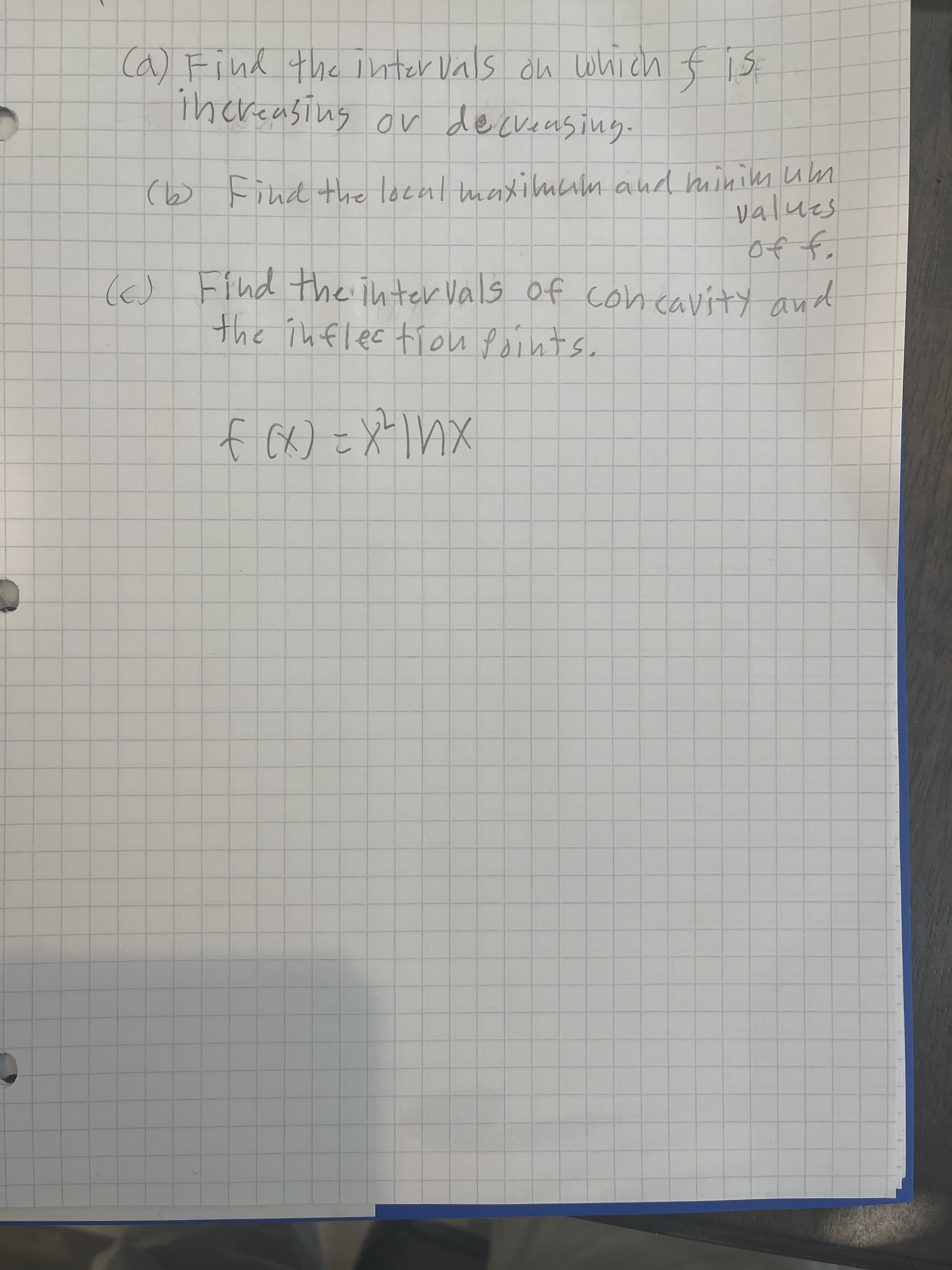 Ca) Find the inter Vals du which f is
ihereasing or deckeeusing.
(b Find the local maxilmum and minim um
values
of f.
I) Find the inter Vals of concavity and
(6)
the inflec tiou Points.
