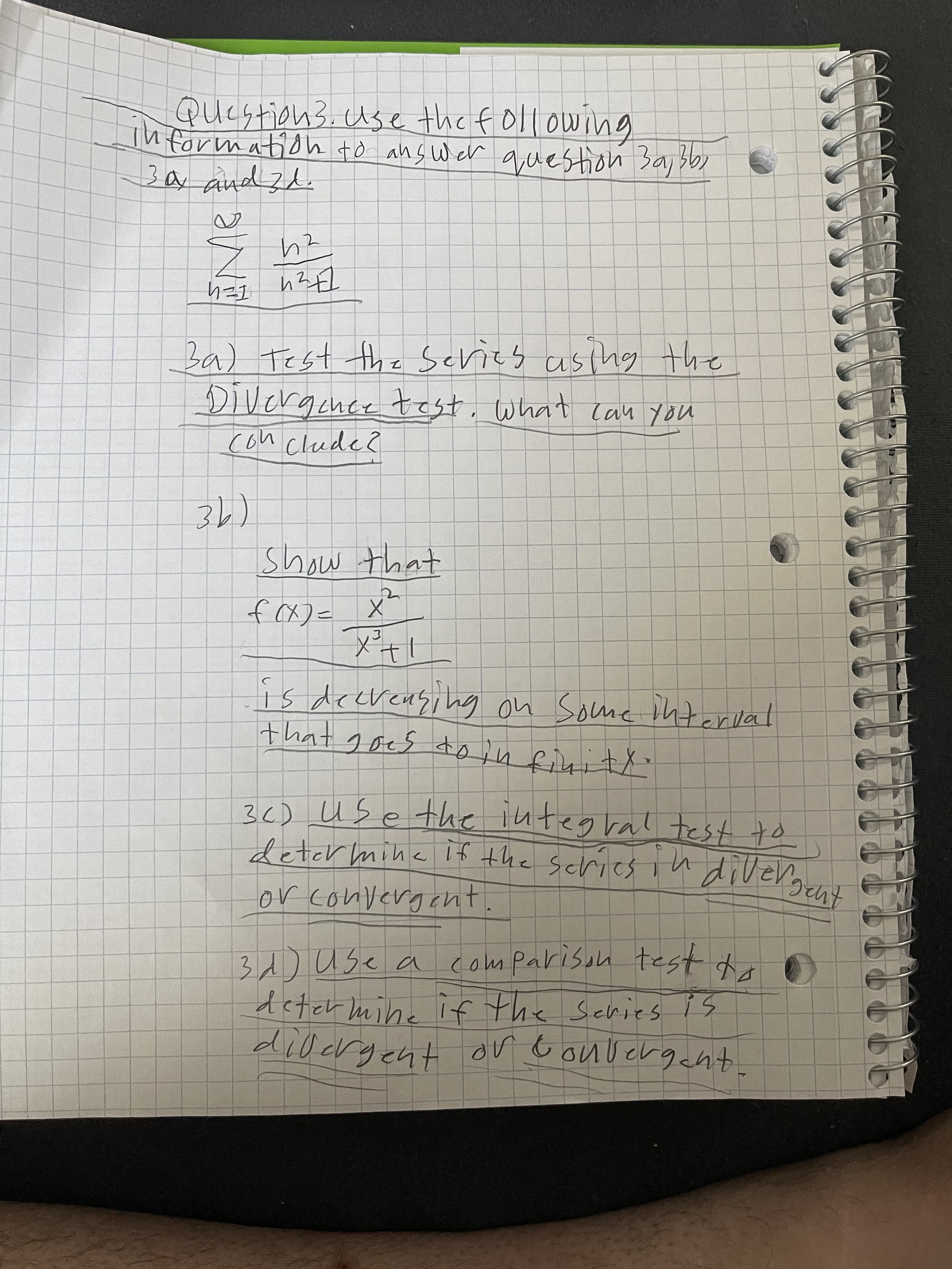 ### Question 3: Series Analysis

Use the following information to answer questions 3a, 3b, 3c, and 3d:

#### Given Series:
\[
\sum_{n=1}^{\infty} \frac{n^2}{n^2 + 1}
\]

**3a) Test the series using the Divergence Test. What can you conclude?**

**3b)**
**Show that:**

\[
f(x) = \frac{x^2}{x^2 + 1}
\]

Is decreasing on some interval that goes to infinity.

**3c) Use the integral test to determine if the series is divergent or convergent.**

**3d) Use a comparison test to determine if the series is divergent or convergent.**

---

In this problem, the goal is to analyze the convergence or divergence of the given series using various tests, including the Divergence Test, the Integral Test, and a Comparison Test. Each test will provide different insights into the behavior of the series as \(n\) approaches infinity.