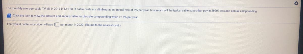 The monthly average cable TV bill in 2017 is $71.88. If cable costs are climbing at an annual rate of 3% per year, how much will the typical cable subscriber pay in 2020? Assume annual compounding
Click the icon t
view the interest and annuity table for discrete compounding when i= 3% per year.
The typical cable subscriber will pay $ per month in 2020. (Round to the nearest cent.)
