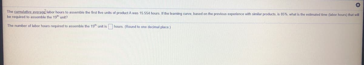 The cumulative average labor hours to assemble the first five units of product A was 15.554 hours. If the learning curve, based on the previous experience with similar products, is 85%, what is the estimated time (labor hours) that will
be required to assemble the 19th unit?
The number of labor hours required to assemble the 19th unit is
hours. (Round to one decimal place.)
