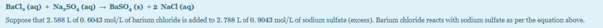 BaCl, (aq) + Na¸SO, (aq)
BaSO, (s) + 2 NaCl (aq)
Suppose that 2. 588 L of 0. 6043 mol/L of barium chloride is added to 2. 788 L of 0. 9043 mol/L of sodium sulfate (excess). Barium chloride reacts with sodium sulfate as per the equation above.
