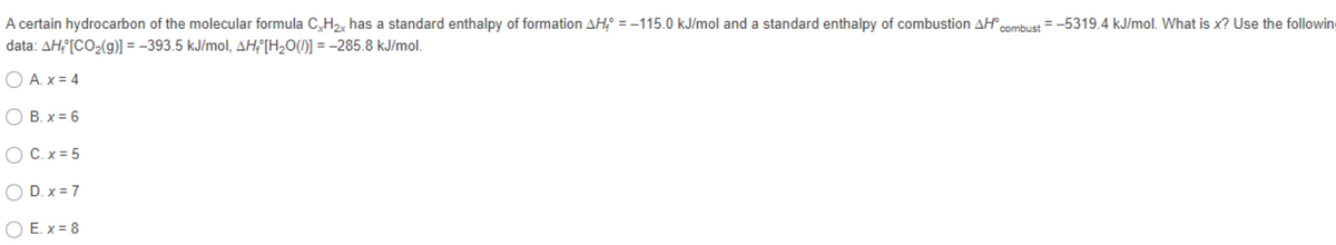 A certain hydrocarbon of the molecular formula C,H2, has a standard enthalpy of formation AH = -115.0 kJ/mol and a standard enthalpy of combustion AH combust = -5319.4 kJ/mol. What is x? Use the following
data: AH [CO2(g)] = -393.5 kJ/mol, AHF[H¿0()] = -285.8 kJ/mol.
O A. x = 4
B. x = 6
O C.x = 5
O D. x = 7
O E. x = 8
