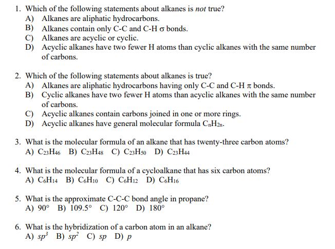 1. Which of the following statements about alkanes is not true?
A) Alkanes are aliphatic hydrocarbons.
B) Alkanes contain only C-C and C-H o bonds.
C) Alkanes are acyclic or cyclic.
D) Acyclic alkanes have two fewer H atoms than cyclic alkanes with the same number
of carbons.
2. Which of the following statements about alkanes is true?
A) Alkanes are aliphatic hydrocarbons having only C-C and C-H t bonds.
B) Cyclic alkanes have two fewer H atoms than acyclic alkanes with the same number
of carbons.
C) Acyclic alkanes contain carbons joined in one or more rings.
D) Acyclic alkanes have general molecular formula C,H2n.
3. What is the molecular formula of an alkane that has twenty-three carbon atoms?
A) C23H46 B) C23H48 C) C23H50 D) C23H44
4. What is the molecular formula of a cycloalkane that has six carbon atoms?
A) C6H14 B) CH10 C) C6H12 D) C6H16
5. What is the approximate C-C-C bond angle in propane?
A) 90° B) 109.5° C) 120° D) 180°
6. What is the hybridization of a carbon atom in an alkane?
A) sp B) sp² C) sp D) p
