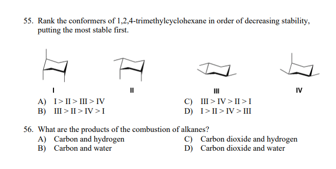 55. Rank the conformers of 1,2,4-trimethyleyclohexane in order of decreasing stability,
putting the most stable first.
II
II
IV
A) I> II > III > IV
B) III > II > IV>I
C) III > IV > II>I
D) I>II> IV > III
56. What are the products of the combustion of alkanes?
A) Carbon and hydrogen
B) Carbon and water
C) Carbon dioxide and hydrogen
D) Carbon dioxide and water
