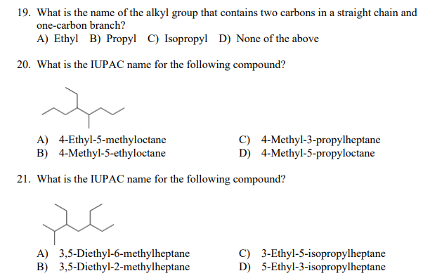 19. What is the name of the alkyl group that contains two carbons in a straight chain and
one-carbon branch?
A) Ethyl B) Propyl C) Isopropyl D) None of the above
20. What is the IUPAC name for the following compound?
A) 4-Ethyl-5-methyloctane
B) 4-Methyl-5-ethyloctane
C) 4-Methyl-3-propylheptane
D) 4-Methyl-5-propyloctane
21. What is the IUPAC name for the following compound?
A) 3,5-Diethyl-6-methylheptane
B) 3,5-Diethyl-2-methylheptane
C) 3-Ethyl-5-isopropylheptane
D) 5-Ethyl-3-isopropylheptane
