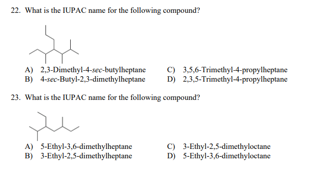 22. What is the IUPAC name for the following compound?
A) 2,3-Dimethyl-4-sec-butylheptane
B) 4-sec-Butyl-2,3-dimethylheptane
C) 3,5,6-Trimethyl-4-propylheptane
D) 2,3,5-Trimethyl-4-propylheptane
23. What is the IUPAC name for the following compound?
A) 5-Ethyl-3,6-dimethylheptane
B) 3-Ethyl-2,5-dimethylheptane
C) 3-Ethyl-2,5-dimethyloctane
D) 5-Ethyl-3,6-dimethyloctane
