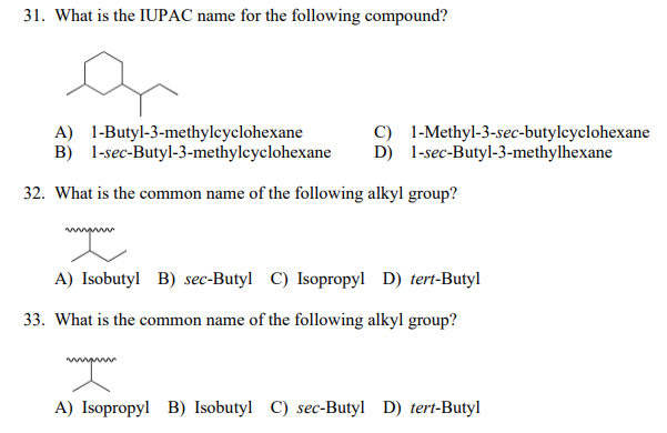 31. What is the IUPAC name for the following compound?
A) 1-Butyl-3-methylcyclohexane
B) 1-sec-Butyl-3-methylcyclohexane
C) 1-Methyl-3-sec-butylcyclohexane
D) 1-sec-Butyl-3-methylhexane
32. What is the common name of the following alkyl group?
A) Isobutyl B) sec-Butyl C) Isopropyl D) tert-Butyl
33. What is the common name of the following alkyl group?
A) Isopropyl B) Isobutyl C) sec-Butyl D) tert-Butyl
