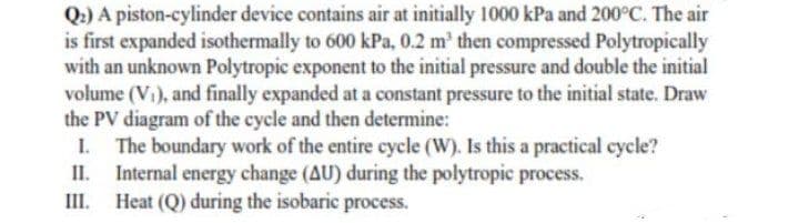 Q.) A piston-cylinder device contains air at initially 1000 kPa and 200°C. The air
is first expanded isothermally to 600 kPa, 0.2 m' then compressed Polytropically
with an unknown Polytropic exponent to the initial pressure and double the initial
volume (Vi), and finally expanded at a constant pressure to the initial state. Draw
the PV diagram of the cycle and then determine:
The boundary work of the entire cycle (W). Is this a practical cycle?
Internal energy change (AU) during the polytropic process.
III. Heat (Q) during the isobaric process.
