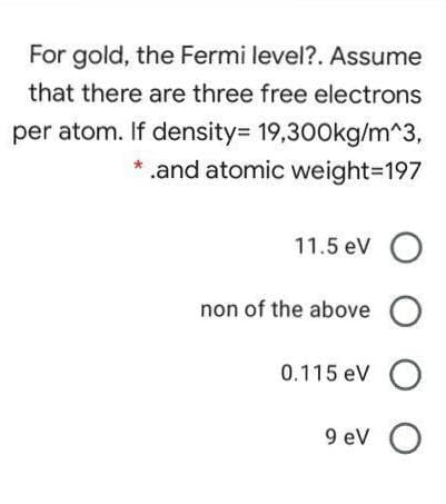 For gold, the Fermi level?. Assume
that there are three free electrons
per atom. If density= 19,300kg/m^3,
* .and atomic weight3197
11.5 eV O
non of the above O
0.115 eV
9 eV
O O
