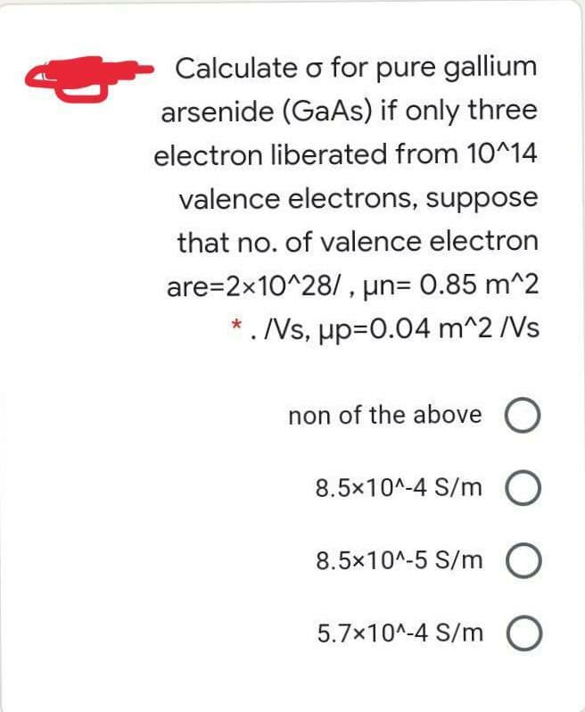 Calculate o for pure gallium
arsenide (GaAs) if only three
electron liberated from 10^14
valence electrons, suppose
that no. of valence electron
are=2x10^28/ , un= 0.85 m^2
*. Vs, up=0.04 m^2 /Vs
non of the above O
8.5x10^-4 S/m O
8.5x10^-5 S/m O
5.7x10^-4 S/m O
